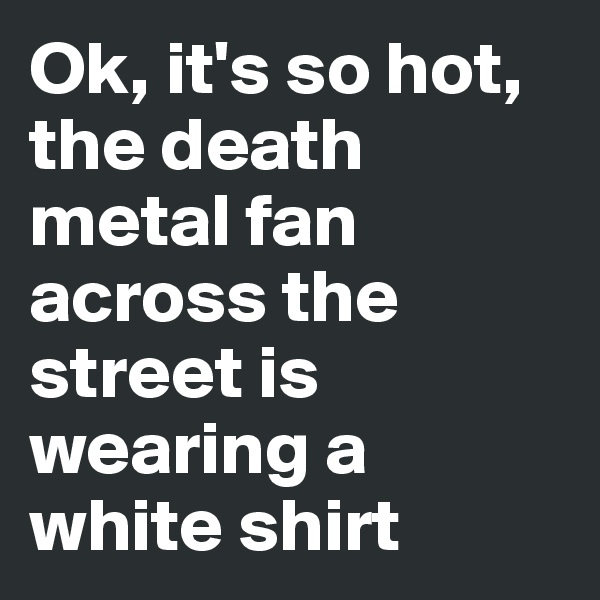 Ok, it's so hot, the death metal fan across the street is wearing a white shirt 