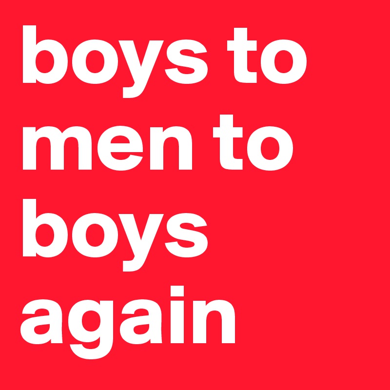 boys to men to boys again