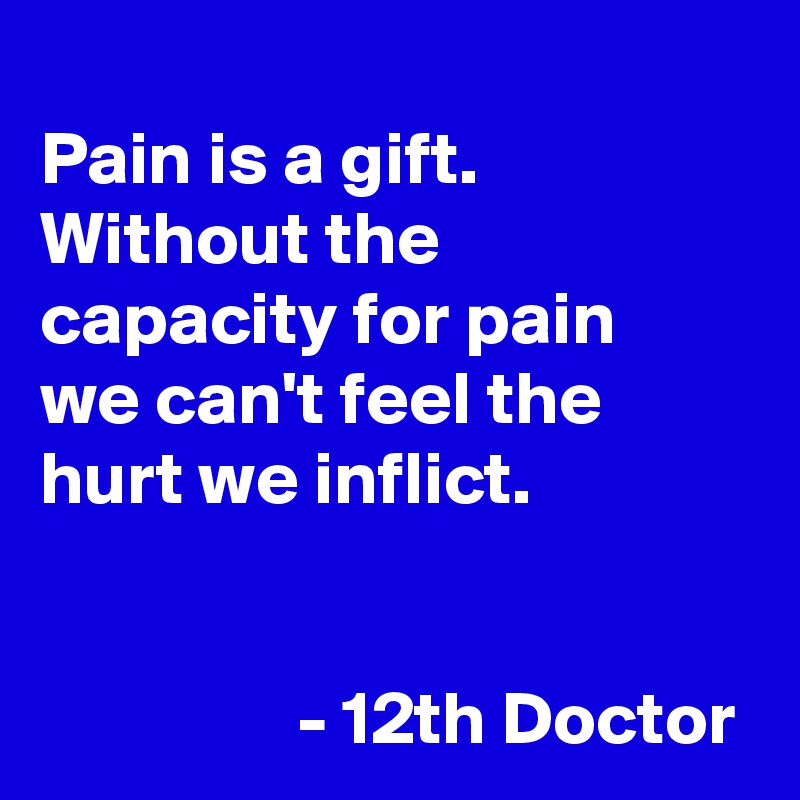 
Pain is a gift. Without the capacity for pain 
we can't feel the hurt we inflict.

            
                 - 12th Doctor