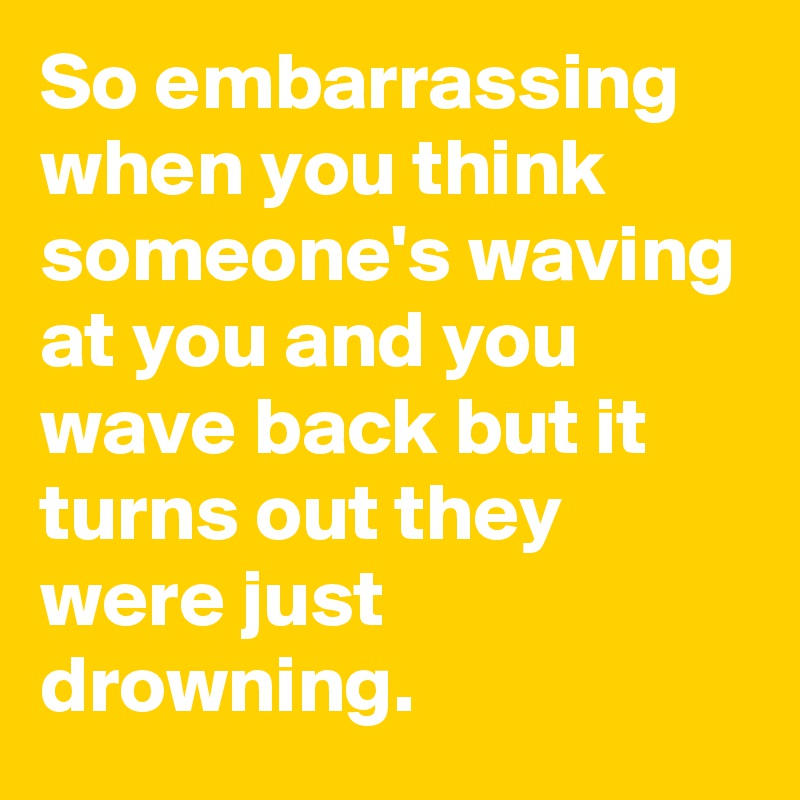 So embarrassing when you think someone's waving at you and you wave back but it turns out they were just drowning.