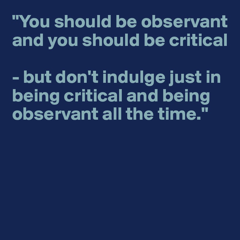 "You should be observant and you should be critical

- but don't indulge just in being critical and being observant all the time."




