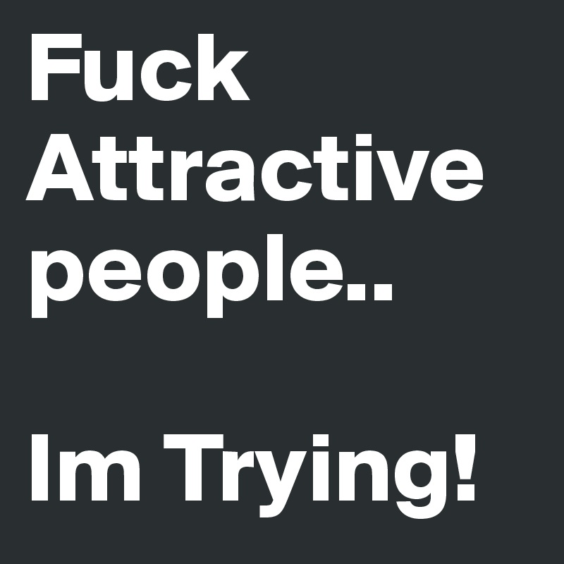 Fuck Attractive people..

Im Trying!
