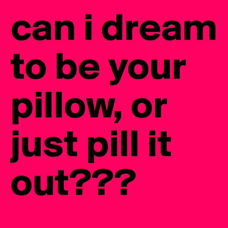 can i dream to be your pillow, or  just pill it out???