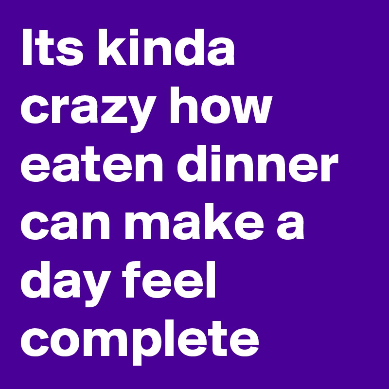 Its kinda crazy how eaten dinner can make a day feel complete 