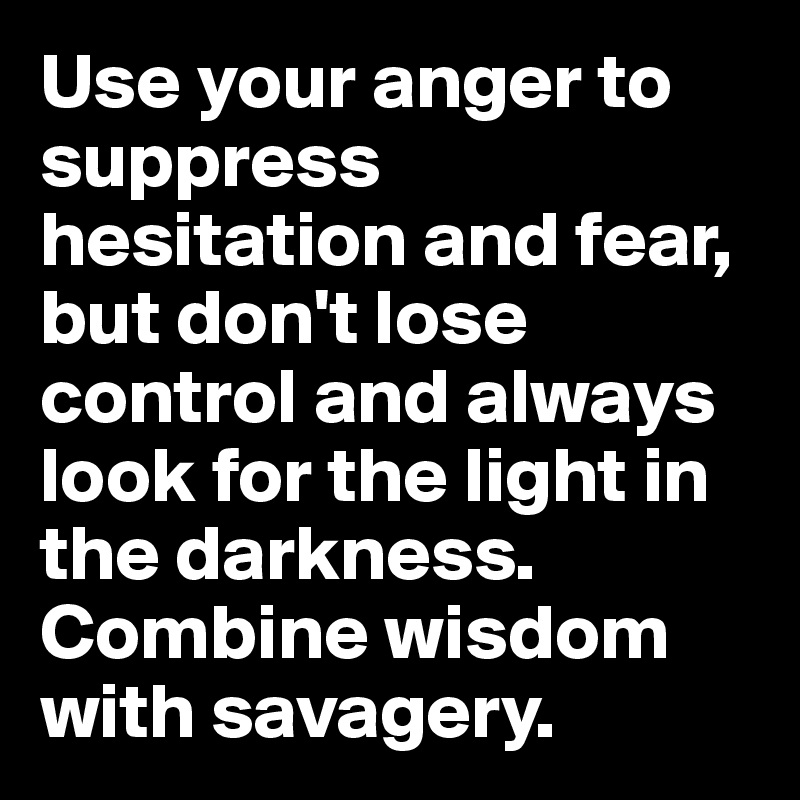 Use your anger to suppress hesitation and fear, but don't lose control and always look for the light in the darkness. 
Combine wisdom with savagery.