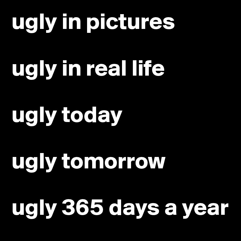 ugly in pictures

ugly in real life

ugly today

ugly tomorrow 

ugly 365 days a year