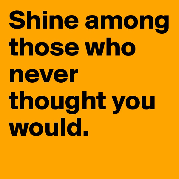 Shine among those who never thought you would. 
