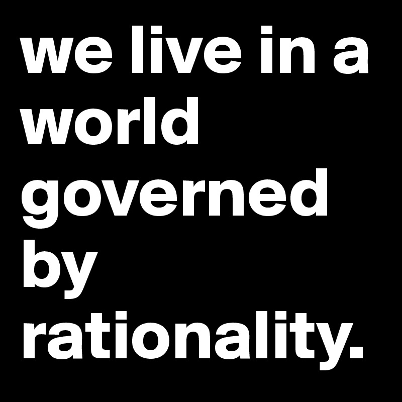 we live in a world governed by rationality.