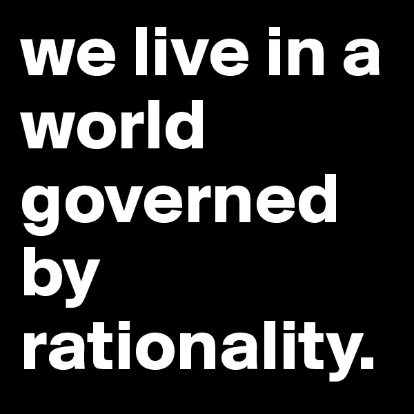 we live in a world governed by rationality.