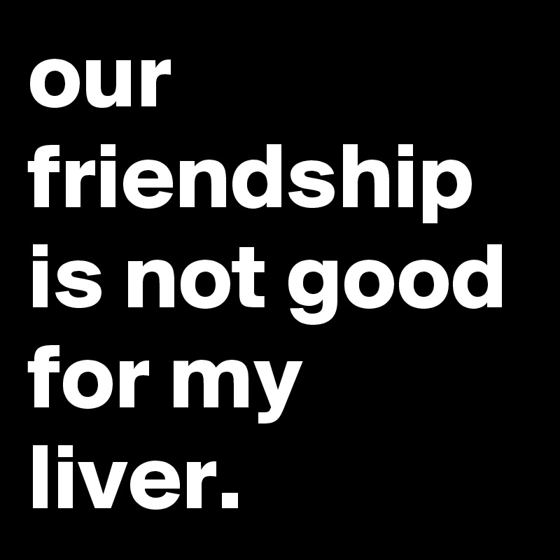 our-friendship-is-not-good-for-my-liver-post-by-jaybyrd-on-boldomatic