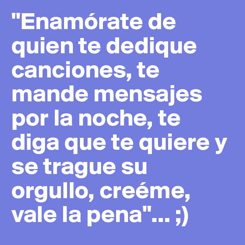 "Enamórate de quien te dedique canciones, te mande mensajes por la noche, te diga que te quiere y se trague su orgullo, creéme, vale la pena"... ;)