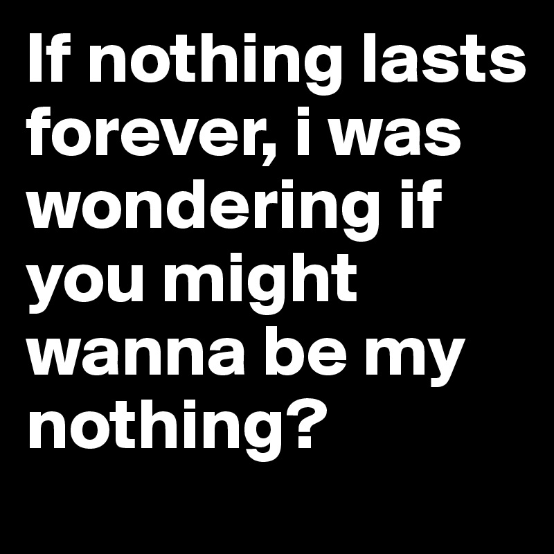 If nothing lasts forever, i was wondering if you might wanna be my nothing?