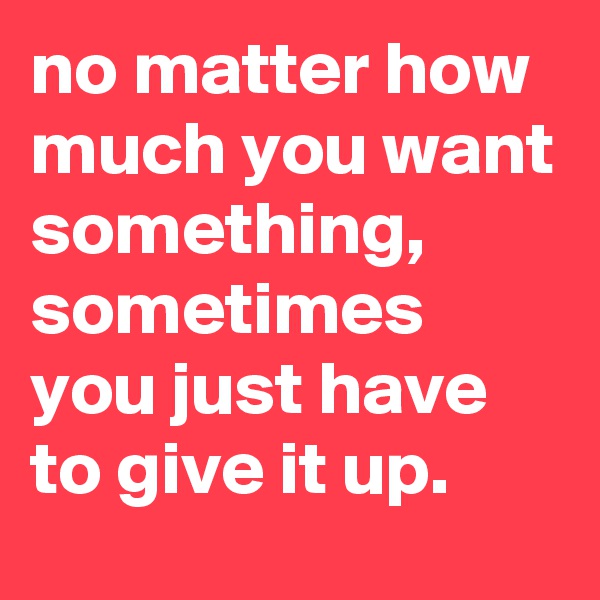 no matter how much you want something, sometimes you just have to give it up.