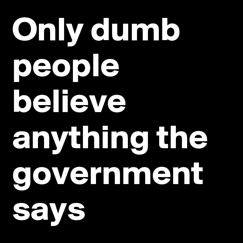 Only dumb people believe anything the government says