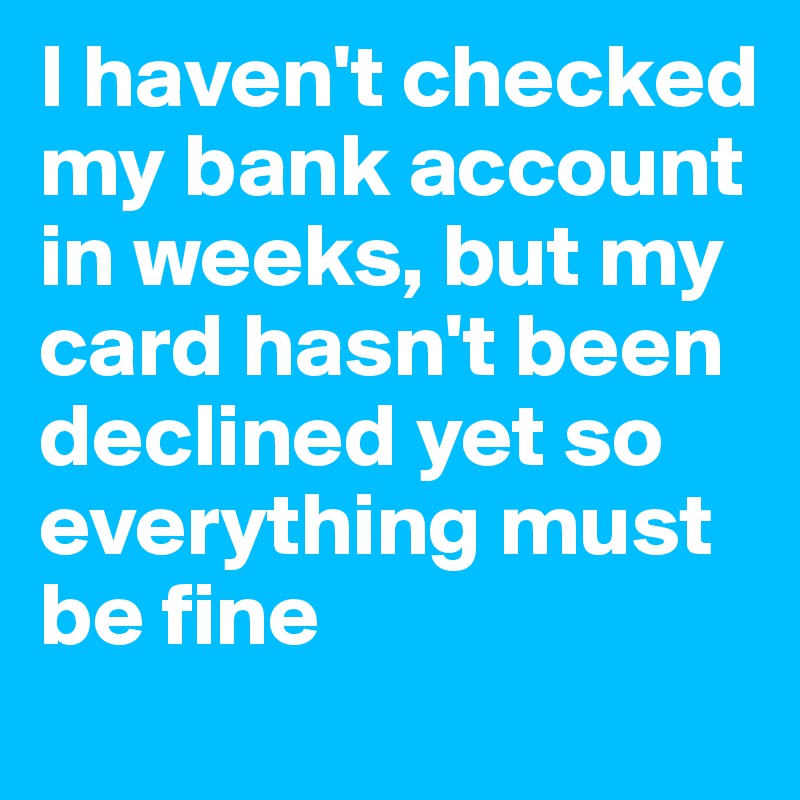 I haven't checked my bank account in weeks, but my card hasn't been declined yet so everything must be fine
