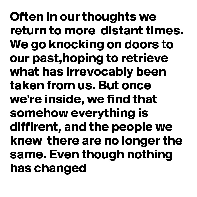 Often in our thoughts we return to more  distant times. We go knocking on doors to our past,hoping to retrieve what has irrevocably been taken from us. But once we're inside, we find that somehow everything is diffirent, and the people we knew  there are no longer the same. Even though nothing has changed