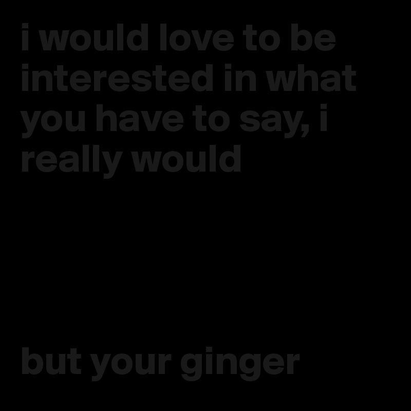 i would love to be interested in what you have to say, i really would




but your ginger
