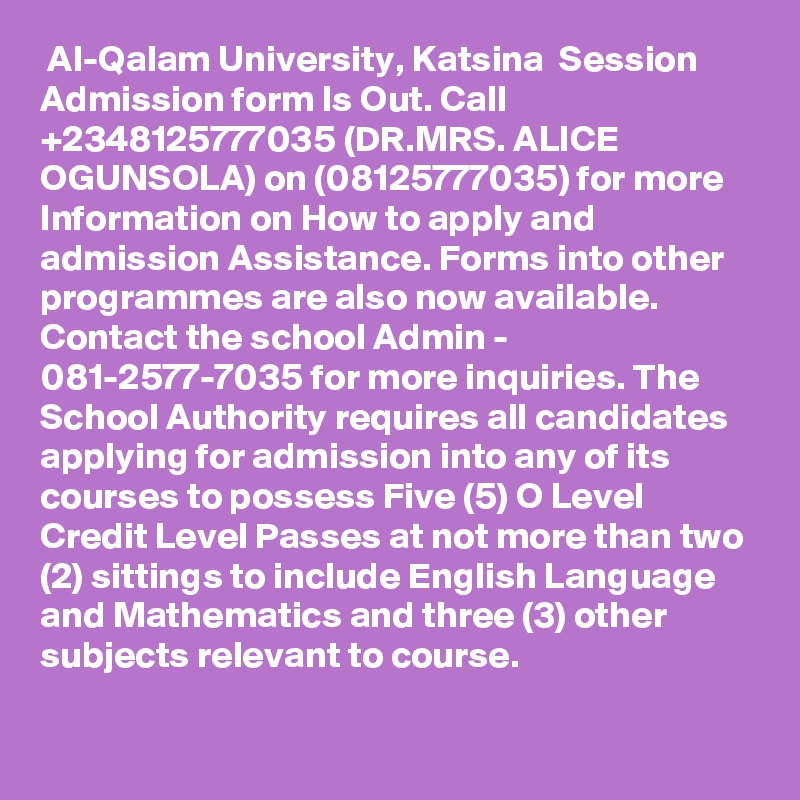  Al-Qalam University, Katsina  Session Admission form Is Out. Call +2348125777035 (DR.MRS. ALICE OGUNSOLA) on (08125777035) for more Information on How to apply and admission Assistance. Forms into other programmes are also now available. Contact the school Admin - 081-2577-7035 for more inquiries. The School Authority requires all candidates applying for admission into any of its courses to possess Five (5) O Level Credit Level Passes at not more than two (2) sittings to include English Language and Mathematics and three (3) other subjects relevant to course.

