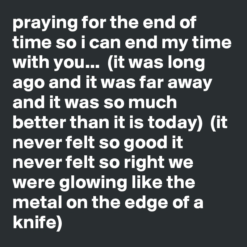 praying for the end of time so i can end my time with you...  (it was long ago and it was far away and it was so much better than it is today)  (it never felt so good it never felt so right we were glowing like the metal on the edge of a knife)