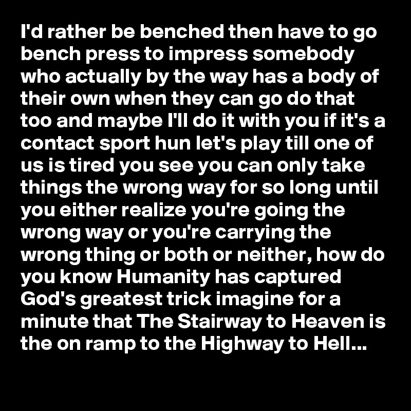 I'd rather be benched then have to go bench press to impress somebody who actually by the way has a body of their own when they can go do that too and maybe I'll do it with you if it's a contact sport hun let's play till one of us is tired you see you can only take things the wrong way for so long until you either realize you're going the wrong way or you're carrying the wrong thing or both or neither, how do you know Humanity has captured God's greatest trick imagine for a minute that The Stairway to Heaven is the on ramp to the Highway to Hell...
