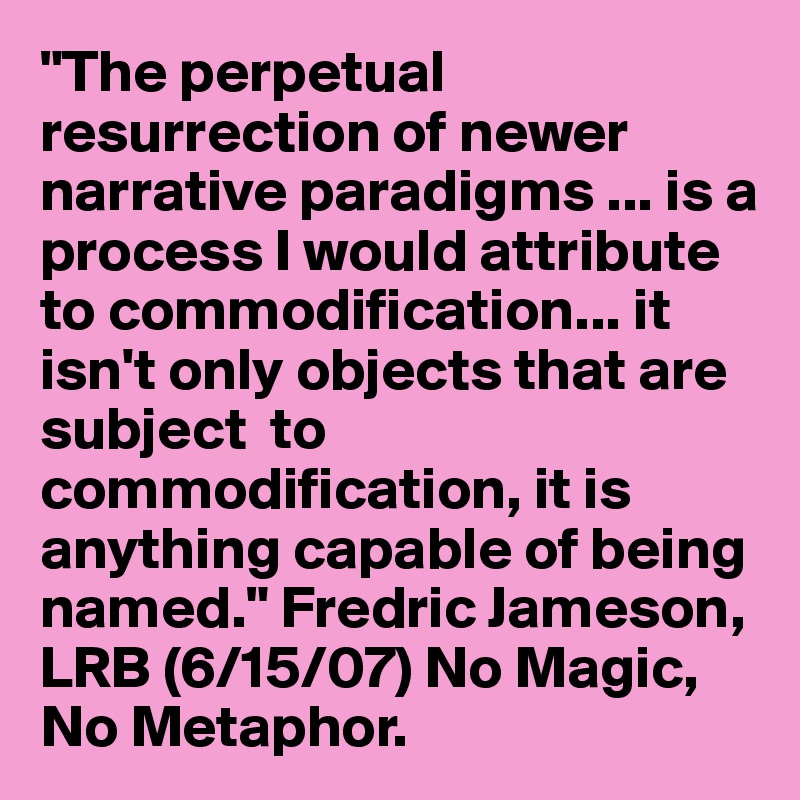 "The perpetual resurrection of newer narrative paradigms ... is a process I would attribute to commodification... it isn't only objects that are subject  to commodification, it is anything capable of being named." Fredric Jameson, LRB (6/15/07) No Magic, No Metaphor.