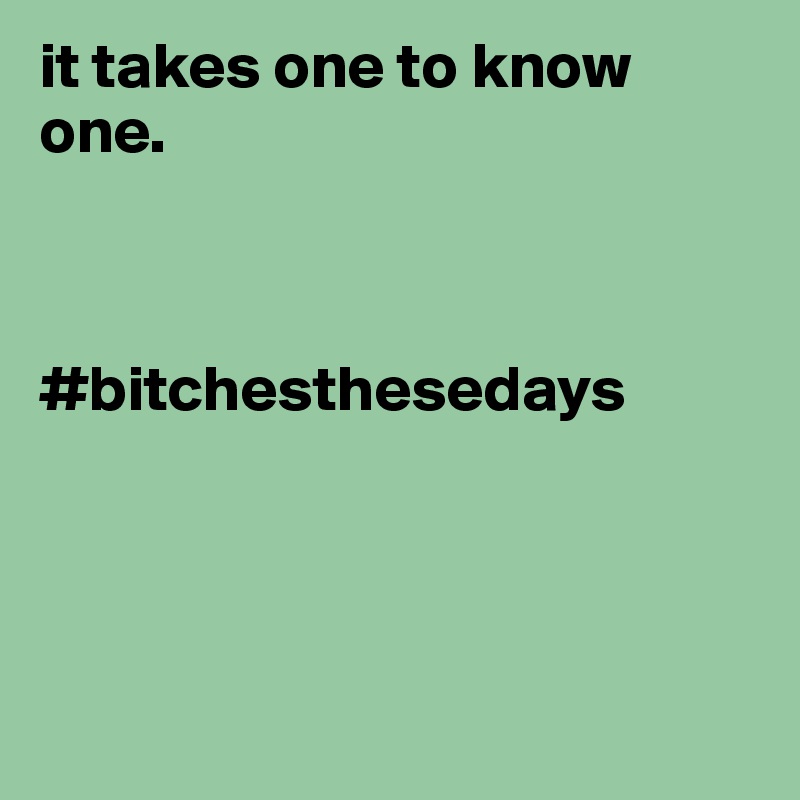 it takes one to know one. 



#bitchesthesedays




