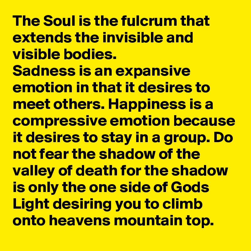 The Soul is the fulcrum that extends the invisible and visible bodies.
Sadness is an expansive emotion in that it desires to meet others. Happiness is a compressive emotion because it desires to stay in a group. Do not fear the shadow of the valley of death for the shadow is only the one side of Gods Light desiring you to climb onto heavens mountain top.