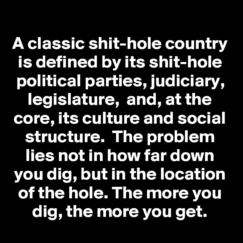 A classic shit-hole country is defined by its shit-hole political parties, judiciary, legislature,  and, at the core, its culture and social structure.  The problem lies not in how far down you dig, but in the location of the hole. The more you dig, the more you get.