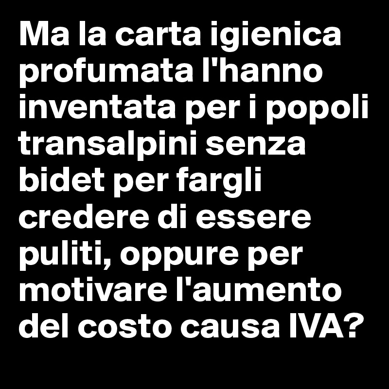 Ma la carta igienica profumata l'hanno inventata per i popoli transalpini senza bidet per fargli credere di essere puliti, oppure per motivare l'aumento del costo causa IVA?