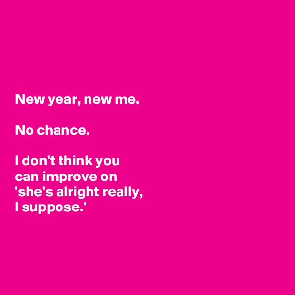 




New year, new me. 

No chance. 

I don't think you 
can improve on 
'she's alright really, 
I suppose.'



