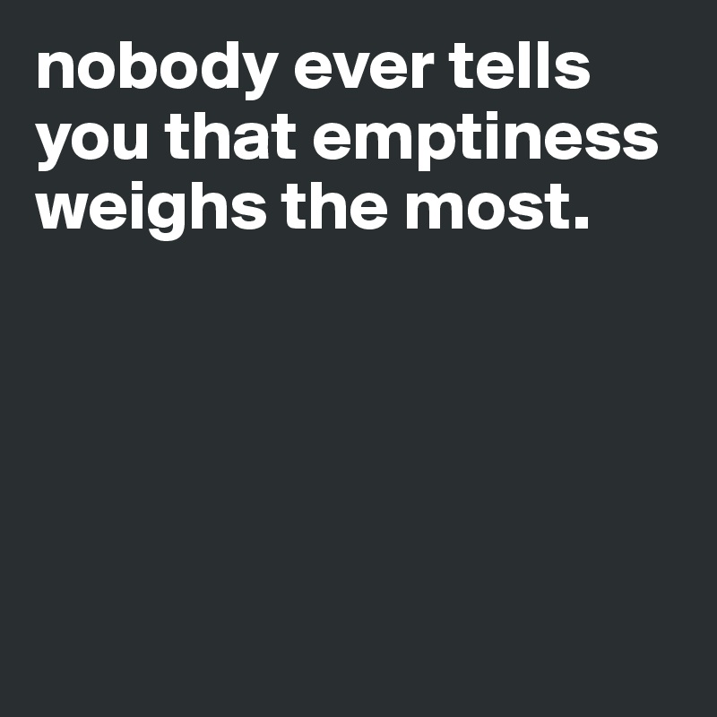 nobody ever tells you that emptiness weighs the most.





