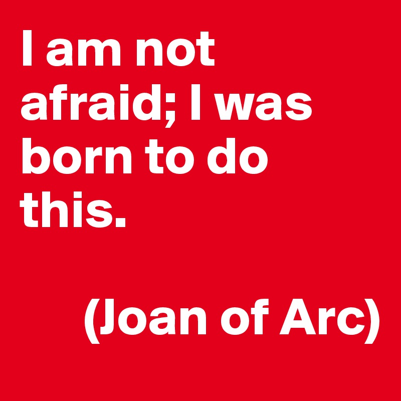 I am not afraid; I was born to do this.  

      (Joan of Arc)