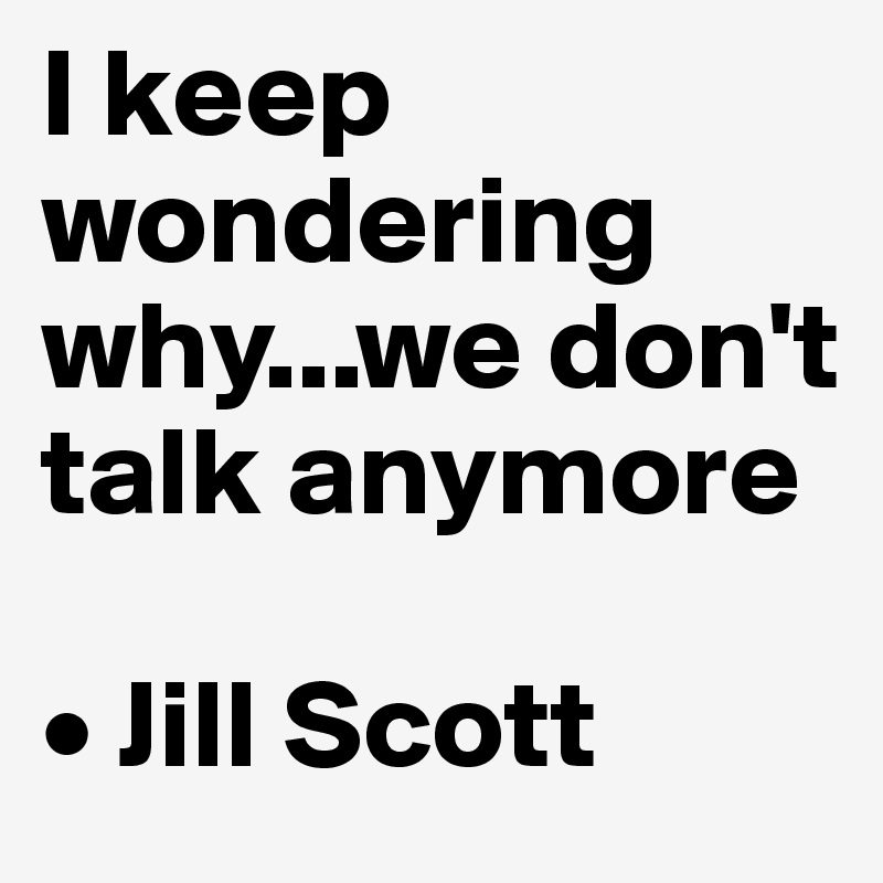 I keep wondering why...we don't talk anymore

• Jill Scott