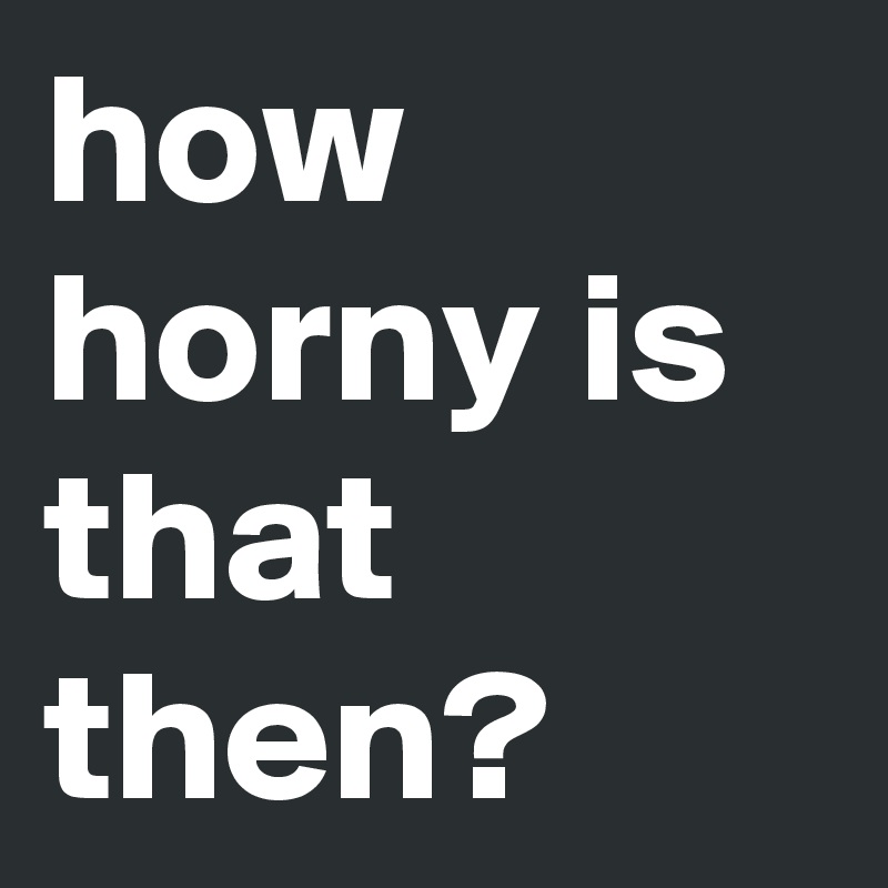 how horny is that then? 