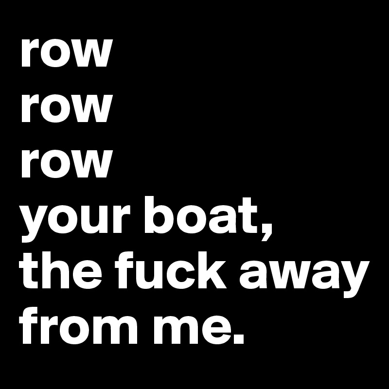 row row row your boat the fuck away from me. Post by itsme. on