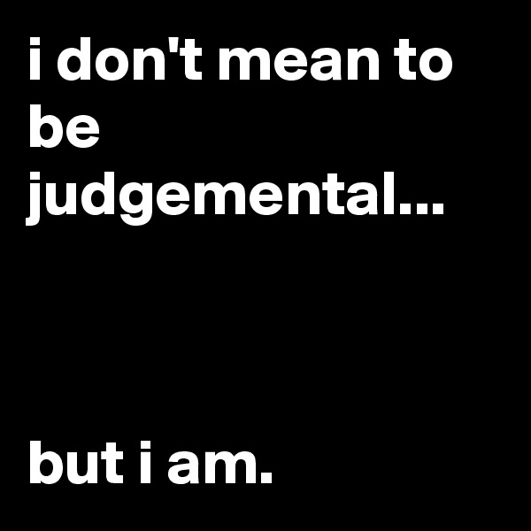 i don't mean to be judgemental...



but i am.