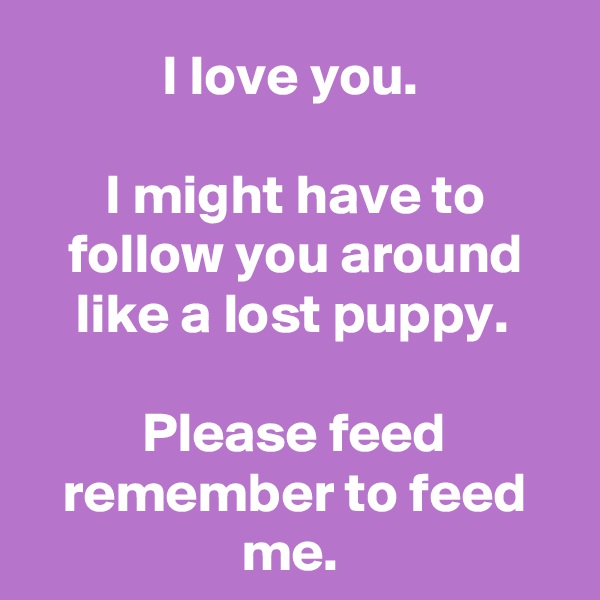 I love you. 

I might have to follow you around like a lost puppy. 

Please feed remember to feed me. 