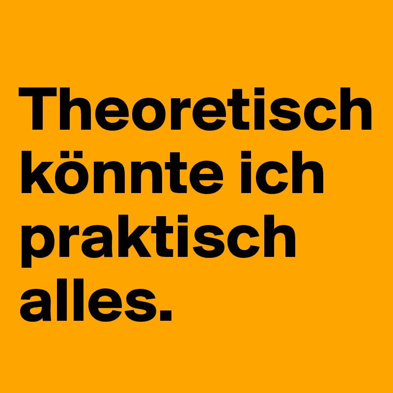  Theoretisch könnte ich praktisch alles.