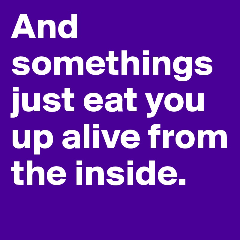 And somethings just eat you up alive from the inside. 