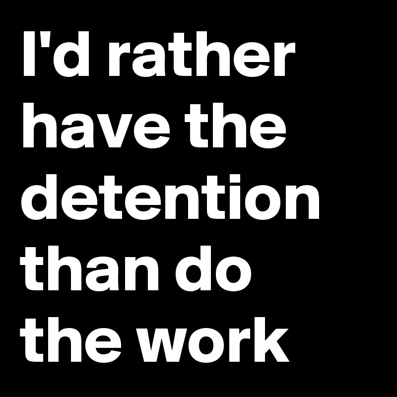 I'd rather have the detention than do the work