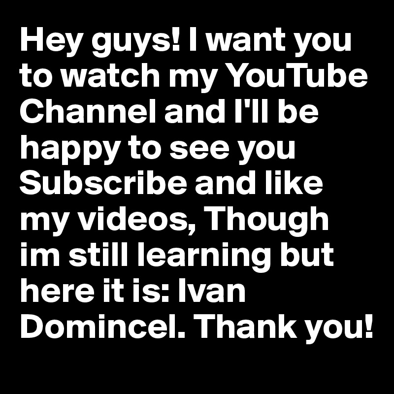 Hey guys! I want you to watch my YouTube Channel and I'll be happy to see you Subscribe and like my videos, Though im still learning but here it is: Ivan Domincel. Thank you!