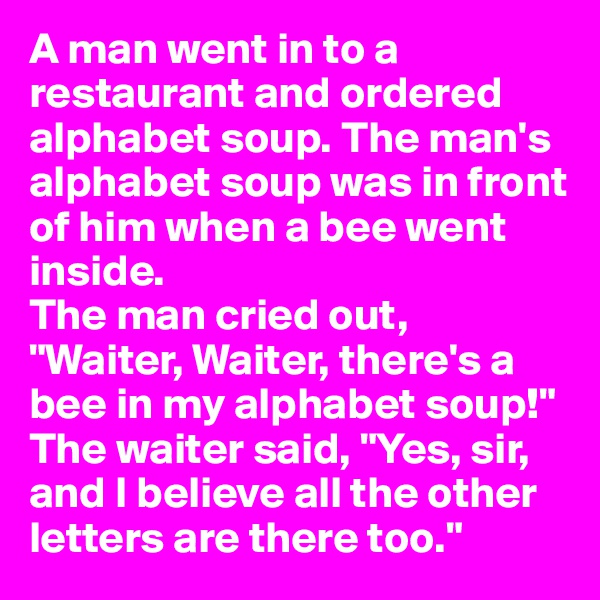 A man went in to a restaurant and ordered alphabet soup. The man's alphabet soup was in front of him when a bee went inside. 
The man cried out, "Waiter, Waiter, there's a bee in my alphabet soup!" 
The waiter said, "Yes, sir, and I believe all the other letters are there too."