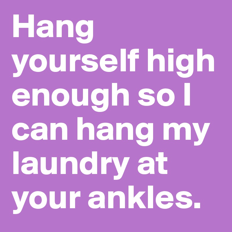 Hang yourself high enough so I can hang my laundry at your ankles.