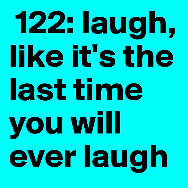  122: laugh, like it's the last time you will ever laugh 