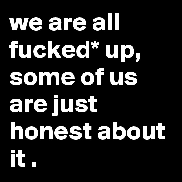 we are all fucked* up, some of us are just honest about it .