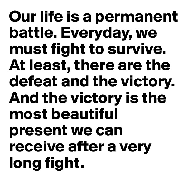 Our life is a permanent battle. Everyday, we must fight to survive. At least, there are the defeat and the victory. And the victory is the most beautiful present we can receive after a very long fight.