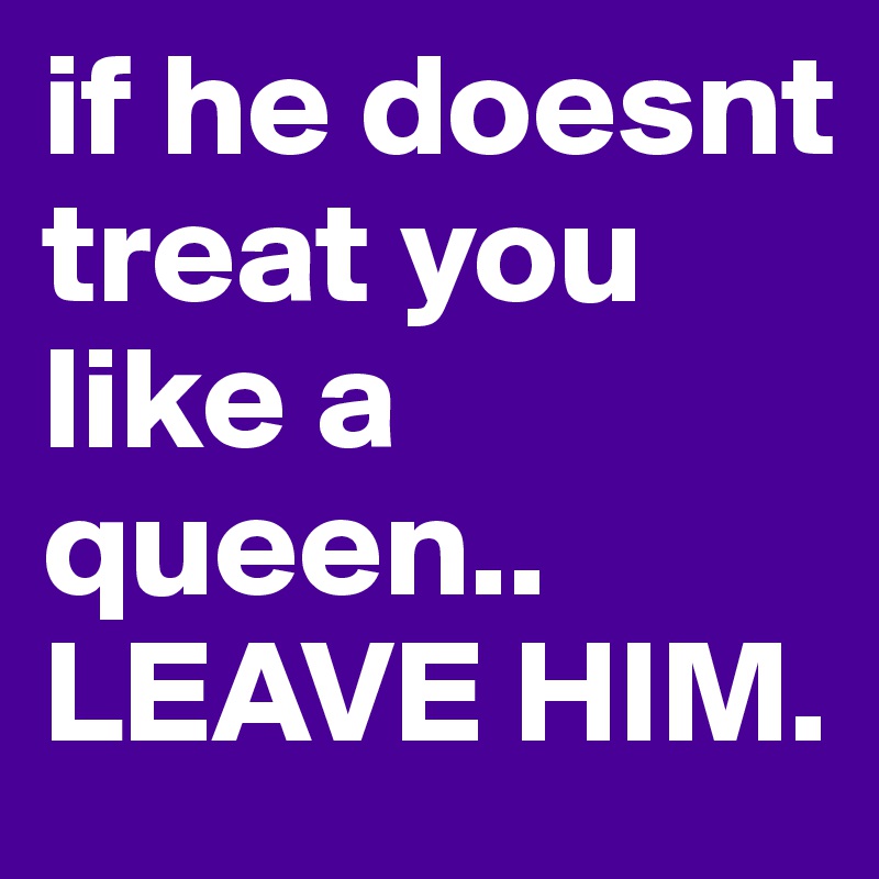 if he doesnt treat you like a queen.. 
LEAVE HIM. 