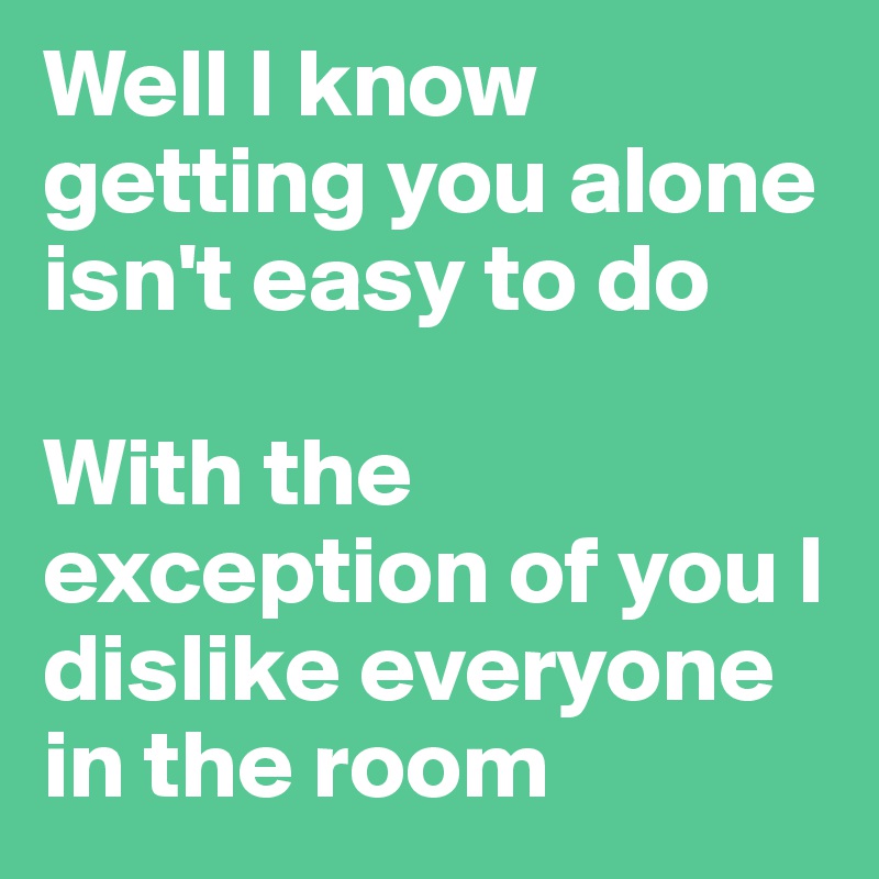 Well I know getting you alone isn't easy to do

With the exception of you I dislike everyone in the room