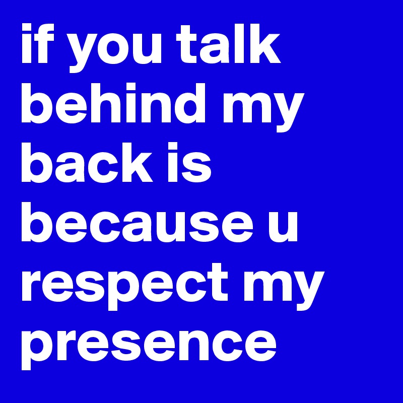 if you talk behind my back is because u respect my presence 