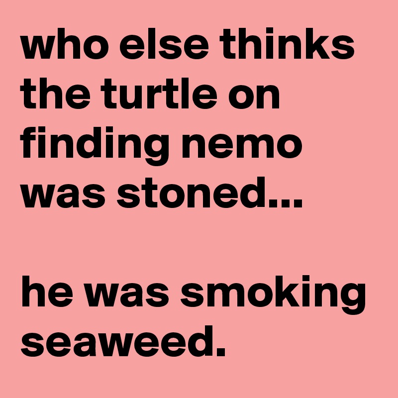 who else thinks the turtle on finding nemo was stoned...

he was smoking seaweed.